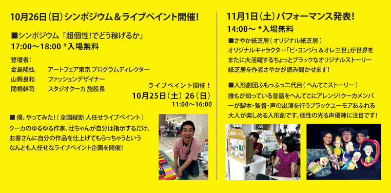 10月26日（日）シンポジウム＆ライブペイント開催！ ■シンポジウム「超個性！でどう稼げるか」 17：00～18:00 *入場無料 登壇者：金島隆弘 アートフェア東京 プログラムディレクター  山縣良和 ファッションデザイナー 関根幹司 スタジオクーカ施設長  ■僕、やってみた！（全国横断 人任せライブペイント）クーカのゆるゆる作家、壮ちゃんが自分は指示するだけ、お客さんに自分の作品を仕上げてもらっちゃうというなんとも人任せなライブペイント企画を開催！ ライブペイント開催！10月25日（土）26（日）11:00～16:00 11月1日（土）パフォーマンス発表 14:00～ *入場無料 さやか紙芝居（オリジナル紙芝居）オリジナルキャラクター「ピ・ヨンジュ＆オレ三世」が世界をまたに大活躍するちょっとブラックなオリジナルストーリー紙芝居を作者さやかが読み聞かせます！ ■人形劇団ふもっふっ二代目（へんてこストーリー） 誰もが知っている昔話をへんてこにアレンジ！クーカメンバーが脚本・監督・声の出演を行うブラックユーモアあふれる大人が楽しめる人形劇です。個性の光る声優陣に注目です！